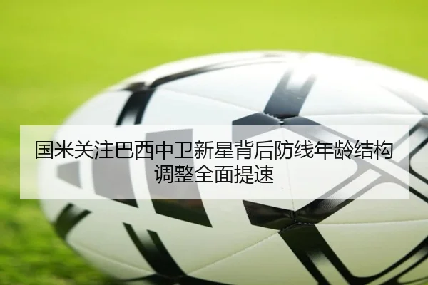 国米关注巴西中卫新星背后防线年龄结构调整全面提速